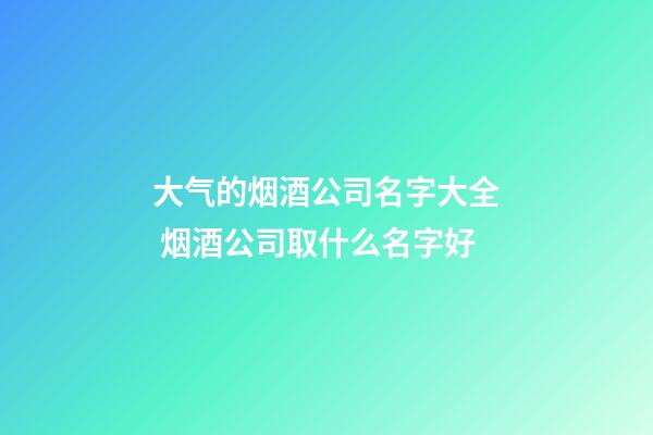 大气的烟酒公司名字大全 烟酒公司取什么名字好-第1张-公司起名-玄机派